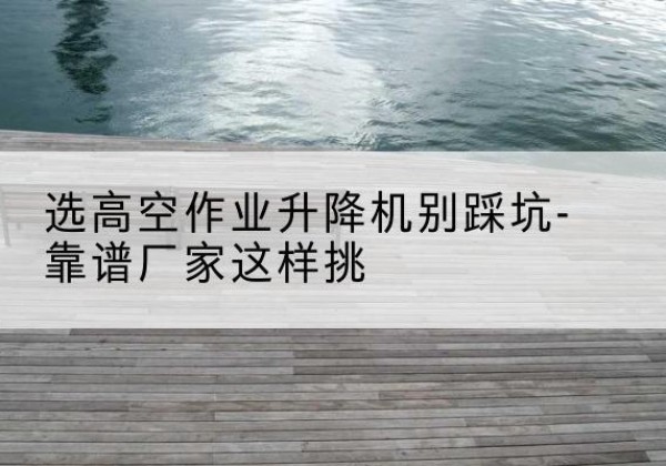 遂昌剪叉式升降机厂家-选高空作业升降机别踩坑-靠谱厂家这样挑