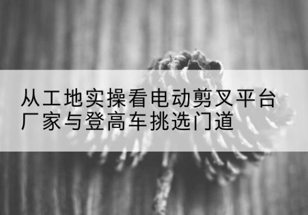遂昌电动剪叉升降平台厂家-从工地实操看电动剪叉平台厂家与登高车挑选门道
