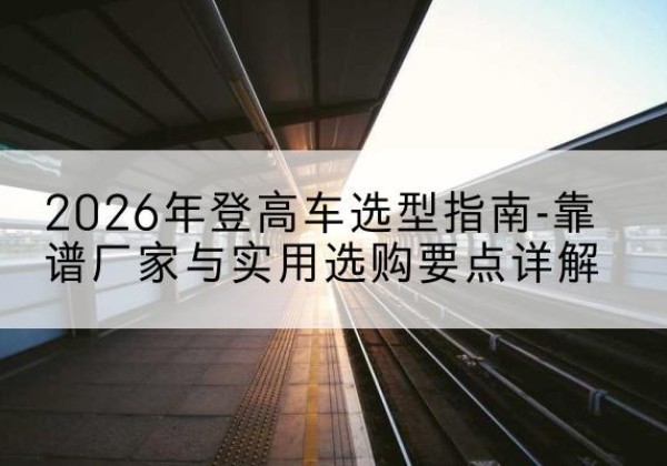 遂昌登高车厂家推荐-2026年登高车选型指南-靠谱厂家与实用选购要点详解